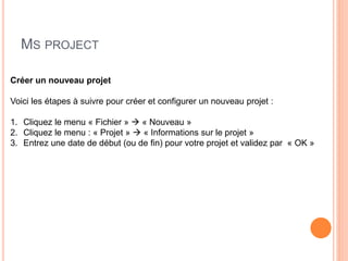 MS PROJECT
Créer un nouveau projet
Voici les étapes à suivre pour créer et configurer un nouveau projet :
1. Cliquez le menu « Fichier »  « Nouveau »
2. Cliquez le menu : « Projet »  « Informations sur le projet »
3. Entrez une date de début (ou de fin) pour votre projet et validez par « OK »
 