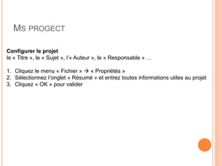 MS PROGECT
Configurer le projet
le « Titre », le « Sujet », l’« Auteur », le « Responsable » …
1. Cliquez le menu « Fichier »  « Propriétés »
2. Sélectionnez l’onglet « Résumé » et entrez toutes informations utiles au projet
3. Cliquez « OK » pour valider
 