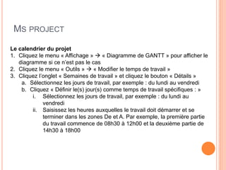 MS PROJECT
Le calendrier du projet
1. Cliquez le menu « Affichage »  « Diagramme de GANTT » pour afficher le
diagramme si ce n’est pas le cas
2. Cliquez le menu « Outils »  « Modifier le temps de travail »
3. Cliquez l’onglet « Semaines de travail » et cliquez le bouton « Détails »
a. Sélectionnez les jours de travail, par exemple : du lundi au vendredi
b. Cliquez « Définir le(s) jour(s) comme temps de travail spécifiques : »
i. Sélectionnez les jours de travail, par exemple : du lundi au
vendredi
ii. Saisissez les heures auxquelles le travail doit démarrer et se
terminer dans les zones De et A. Par exemple, la première partie
du travail commence de 08h30 à 12h00 et la deuxième partie de
14h30 à 18h00
 