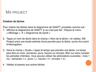 MS PROJECT
Création de tâches
Pour insérer les tâches dans le diagramme de GANTT, procédez comme suit :
1. Affichez le diagramme de GANTT si ce n’est pas fait : Cliquez le menu
« Affichage »  « Diagramme de Gantt »
2. Tapes un nom de tâche dans le champ « Nom de la tâche » et validez. MS
Project entre une durée estimée d'une journée pour la tâche, suivie d'un point
d'interrogation.
3. Dans le champ « Durée » tapez le temps que prendra une tâche. Le temps
peut être en mois, semaines, jours, heures ou minutes. Bien sur sans compter
les périodes chômées. Vous pouvez utiliser les abréviations suivantes : mois =
ms ; semaines = s ; jours = j ; heures = h ; minutes = m ;
4. Validez et passez aux autres tâches
 