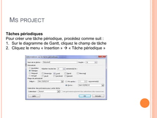 MS PROJECT
Tâches périodiques
Pour créer une tâche périodique, procédez comme suit :
1. Sur le diagramme de Gantt, cliquez le champ de tâche
2. Cliquez le menu « Insertion »  « Tâche périodique »
 