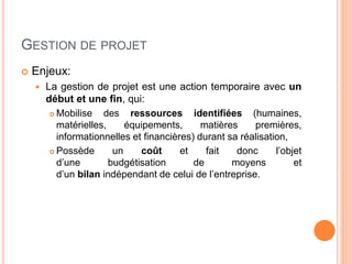 GESTION DE PROJET
 Enjeux:
 La gestion de projet est une action temporaire avec un
début et une fin, qui:
 Mobilise des ressources identifiées (humaines,
matérielles, équipements, matières premières,
informationnelles et financières) durant sa réalisation,
 Possède un coût et fait donc l’objet
d’une budgétisation de moyens et
d’un bilan indépendant de celui de l’entreprise.
 