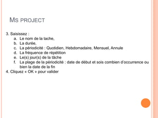 MS PROJECT
3. Saisissez :
a. Le nom de la tache,
b. La durée,
c. La périodicité : Quotidien, Hebdomadaire, Mensuel, Annule
d. La fréquence de répétition
e. Le(s) jour(s) de la tâche
f. La plage de la périodicité : date de début et sois combien d’occurrence ou
bien la date de la fin
4. Cliquez « OK » pour valider
 