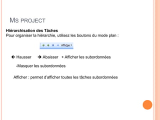 MS PROJECT
Hiérarchisation des Tâches
Pour organiser la hiérarchie, utilisez les boutons du mode plan :
 Hausser  Abaisser + Afficher les subordonnées
-Masquer les subordonnées
Afficher : permet d’afficher toutes les tâches subordonnées
 