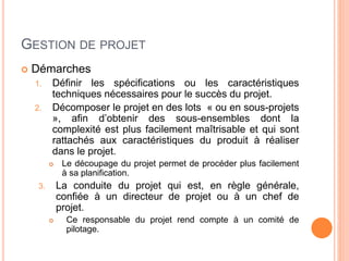 GESTION DE PROJET
 Démarches
1. Définir les spécifications ou les caractéristiques
techniques nécessaires pour le succès du projet.
2. Décomposer le projet en des lots « ou en sous-projets
», afin d’obtenir des sous-ensembles dont la
complexité est plus facilement maîtrisable et qui sont
rattachés aux caractéristiques du produit à réaliser
dans le projet.
 Le découpage du projet permet de procéder plus facilement
à sa planification.
3. La conduite du projet qui est, en règle générale,
confiée à un directeur de projet ou à un chef de
projet.
 Ce responsable du projet rend compte à un comité de
pilotage.
 