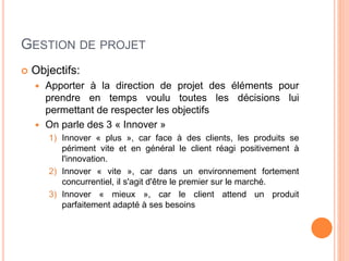 GESTION DE PROJET
 Objectifs:
 Apporter à la direction de projet des éléments pour
prendre en temps voulu toutes les décisions lui
permettant de respecter les objectifs
 On parle des 3 « Innover »
1) Innover « plus », car face à des clients, les produits se
périment vite et en général le client réagi positivement à
l'innovation.
2) Innover « vite », car dans un environnement fortement
concurrentiel, il s'agit d'être le premier sur le marché.
3) Innover « mieux », car le client attend un produit
parfaitement adapté à ses besoins
 