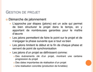 GESTION DE PROJET
 Démarche de jalonnement
 L’approche par étapes (jalons) est un acte qui permet
de bien structurer le projet dans le temps, en y
apportant de nombreuses garanties pour le maître
d’œuvre
 Les jalons permettent de faire le point sur le projet et de
n’engager la phase suivante que si tout va bien
 Les jalons limitent le début et la fin de chaque phase et
servent de point de synchronisation
 Les jalons d’un projet se définissent comme:
 Des événements clé d’un projet, montrant une certaine
progression du projet
 Des dates importantes de réalisation d’un projet
 Une réalisation concrète (production de livrables)
 
