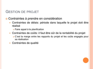 GESTION DE PROJET
 Contraintes à prendre en considération
 Contraintes de délais: période dans laquelle le projet doit être
réalisé
 Faire appel à la planification
 Contraintes de coûts: il faut être sûr de la rentabilité du projet
 C’est la marge entre les rapports du projet et les coûts engagés pour
sa réalisation
 Contraintes de qualité
 