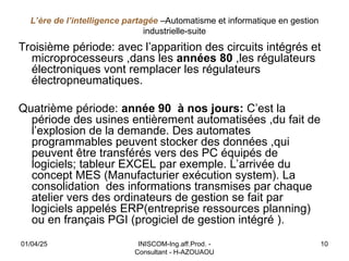 L’ère de l’intelligence partagée –Automatisme et informatique en gestion
industrielle-suite
Troisième période: avec l’apparition des circuits intégrés et
microprocesseurs ,dans les années 80 ,les régulateurs
électroniques vont remplacer les régulateurs
électropneumatiques.
Quatrième période: année 90 à nos jours: C’est la
période des usines entièrement automatisées ,du fait de
l’explosion de la demande. Des automates
programmables peuvent stocker des données ,qui
peuvent être transférés vers des PC équipés de
logiciels; tableur EXCEL par exemple. L’arrivée du
concept MES (Manufacturier exécution system). La
consolidation des informations transmises par chaque
atelier vers des ordinateurs de gestion se fait par
logiciels appelés ERP(entreprise ressources planning)
ou en français PGI (progiciel de gestion intégré ).
01/04/25 INISCOM-Ing.aff.Prod. -
Consultant - H-AZOUAOU
10
 