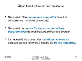 INISCOM-Ing.aff.Prod. -
Consultant - H-AZOUAOU
11
Que faut-il retenir de ces mutations?
 Nécessité d’être hautement compétitif face à la
concurrence mondiale exacerbée,
 Nécessité de mettre fin aux consommations
désordonnées de matières premières et d’énergie,
 La nécessité de trouver des solutions au malaise
éprouvé par les hommes à l’égard du travail industriel.
01/04/25
 
