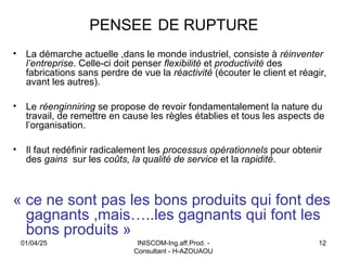 INISCOM-Ing.aff.Prod. -
Consultant - H-AZOUAOU
12
PENSEE DE RUPTURE
• La démarche actuelle ,dans le monde industriel, consiste à réinventer
l’entreprise. Celle-ci doit penser flexibilité et productivité des
fabrications sans perdre de vue la réactivité (écouter le client et réagir,
avant les autres).
• Le réenginniring se propose de revoir fondamentalement la nature du
travail, de remettre en cause les règles établies et tous les aspects de
l’organisation.
• Il faut redéfinir radicalement les processus opérationnels pour obtenir
des gains sur les coûts, la qualité de service et la rapidité.
« ce ne sont pas les bons produits qui font des
gagnants ,mais…..les gagnants qui font les
bons produits »
01/04/25
 