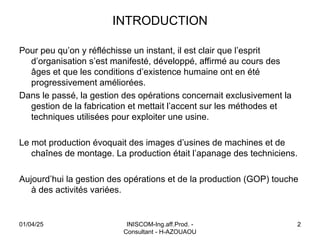 INTRODUCTION
Pour peu qu’on y réfléchisse un instant, il est clair que l’esprit
d’organisation s’est manifesté, développé, affirmé au cours des
âges et que les conditions d’existence humaine ont en été
progressivement améliorées.
Dans le passé, la gestion des opérations concernait exclusivement la
gestion de la fabrication et mettait l’accent sur les méthodes et
techniques utilisées pour exploiter une usine.
Le mot production évoquait des images d’usines de machines et de
chaînes de montage. La production était l’apanage des techniciens.
Aujourd’hui la gestion des opérations et de la production (GOP) touche
à des activités variées.
01/04/25 INISCOM-Ing.aff.Prod. -
Consultant - H-AZOUAOU
2
 