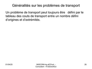 INISCOM-Ing.aff.Prod. -
Consultant - H-AZOUAOU
26
Généralités sur les problèmes de transport
Un problème de transport peut toujours être défini par le
tableau des couts de transport entre un nombre défini
d’origines et d’extrémités.
01/04/25
 