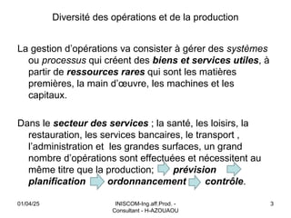 INISCOM-Ing.aff.Prod. -
Consultant - H-AZOUAOU
3
Diversité des opérations et de la production
La gestion d’opérations va consister à gérer des systèmes
ou processus qui créent des biens et services utiles, à
partir de ressources rares qui sont les matières
premières, la main d’œuvre, les machines et les
capitaux.
Dans le secteur des services ; la santé, les loisirs, la
restauration, les services bancaires, le transport ,
l’administration et les grandes surfaces, un grand
nombre d’opérations sont effectuées et nécessitent au
même titre que la production; prévision
planification ordonnancement contrôle.
01/04/25
 