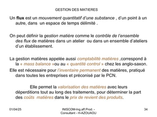 INISCOM-Ing.aff.Prod. -
Consultant - H-AZOUAOU
34
GESTION DES MATIERES
Un flux est un mouvement quantitatif d’une substance , d’un point à un
autre, dans un espace de temps délimité .
On peut définir la gestion matière comme le contrôle de l’ensemble
des flux de matières dans un atelier ou dans un ensemble d’ateliers
d’un établissement.
La gestion matières appelée aussi comptabilité matières ,correspond à
la « mass balance »ou au « quantité control » chez les anglo-saxon.
Elle est nécessaire pour l’inventaire permanent des matières, pratiqué
dans toutes les entreprises et préconisé par le PCN.
Elle permet la valorisation des matières avec leurs
déperditions tout au long des traitements, pour déterminer la part
des coûts matières dans le prix de revient des produits.
01/04/25
 