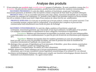 INISCOM-Ing.aff.Prod. -
Consultant - H-AZOUAOU
35
Analyse des produits
 Il faut entendre par produits tout ensemble industriel propre à l’utilisation . Ils sont considérés comme des flux
de matières. Ils peuvent être matières premières, produit semi-fini, produit fini, matières consommables.
-MATIERES PREMIERES: Ce sont des objets ,matières et fournitures ,acquis par l’entreprise,
moyennant paiement, et destinés a être incorporés comme composant de base dans les produits fabriqués.
-PRODUIT FINI: C’est un ensemble industriel prêt à être utilisé, clairement identifiable par la clientèle.
Il fait partie du catalogue de l’entreprise. Ce produit a fait l’objet d’une première analyse au niveau études
lors de sa création, il peut aussi faire l’objet d’une analyse de valeur lors de son amélioration.
-PRODUIT SEMI-FINI: Ce n’est pas un produit qui n’est pas achevé, comme on le pense souvent. C’est
un ensemble terminé ,entrant dans la composition d’un produit plus complexe et pouvant être
commercialisé individuellement sous forme de pièce de rechange.
-MATIERES CONSOMMABLES: Ce sont des objets, matières et fournitures ,acquis par
l’entreprise ,moyennant paiement, qui concourent ,d’une façon indirecte a la fabrication d’un produit.
Ces matières consommables se répartissent en deux catégories; fournitures et ingrédients.
*Fournitures: Matières non directement incorporables au produit, mais qui sont indispensables
a son élaboration ou a son conditionnement. La part du prix de revient de ces fournitures peut dépasser
20%.
*Ingrédients: Matières incorporées dans les matières premières en cours de procédés pour y
jouer un rôle, soit au cours du procédés lui-même ,soit dans le produit fini dont ils modifient les
caractères fonctionnels et l’aptitude a la conservation.
On distingue deux groupes d’ingrédients qu’il est nécessaire d’identifier , pour deux raisons; autorisation
d’emploi et mention a porter sur l’étiquetage de la « denrée
alimentaire» a commercialiser. Se référer au Codex alimentaire.
Additifs alimentaires: Toute substance qui n’est pas normalement consommée en tant que denrée
alimentaire, qui n’est pas considérée comme ingrédient caractéristique d’un aliment. Ex: un colorant
Auxiliaires technologiques: Substances utilisée pour remplir une fonction technologique donnée durant le
traitement ou la transformation . Ex: agent conservateur
. 01/04/25
 