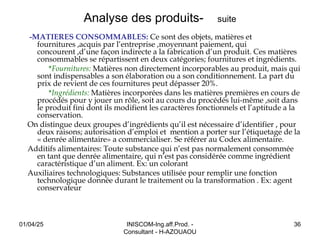 Analyse des produits- suite
-MATIERES CONSOMMABLES: Ce sont des objets, matières et
fournitures ,acquis par l’entreprise ,moyennant paiement, qui
concourent ,d’une façon indirecte a la fabrication d’un produit. Ces matières
consommables se répartissent en deux catégories; fournitures et ingrédients.
*Fournitures: Matières non directement incorporables au produit, mais qui
sont indispensables a son élaboration ou a son conditionnement. La part du
prix de revient de ces fournitures peut dépasser 20%.
*Ingrédients: Matières incorporées dans les matières premières en cours de
procédés pour y jouer un rôle, soit au cours du procédés lui-même ,soit dans
le produit fini dont ils modifient les caractères fonctionnels et l’aptitude a la
conservation.
On distingue deux groupes d’ingrédients qu’il est nécessaire d’identifier , pour
deux raisons; autorisation d’emploi et mention a porter sur l’étiquetage de la
« denrée alimentaire» a commercialiser. Se référer au Codex alimentaire.
Additifs alimentaires: Toute substance qui n’est pas normalement consommée
en tant que denrée alimentaire, qui n’est pas considérée comme ingrédient
caractéristique d’un aliment. Ex: un colorant
Auxiliaires technologiques: Substances utilisée pour remplir une fonction
technologique donnée durant le traitement ou la transformation . Ex: agent
conservateur
01/04/25 INISCOM-Ing.aff.Prod. -
Consultant - H-AZOUAOU
36
 