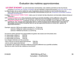 INISCOM-Ing.aff.Prod. -
Consultant - H-AZOUAOU
39
Évaluation des matières approvisionnées
LE COUT D’ACHAT: Le coût d’achat des marchandises ,des matières premières et des fournitures
comprend l’ensemble des charges constatées lors de l’opération d’approvisionnement jusqu’à la mise en stock.
La détermination de ce coût en début de cycle d’exploitation permet d’évaluer le coût d’entrée des biens en
stock ,dans le cas d’une entreprise commerciale (marchandises) et pour les entreprises industrielles (matières
premières et fournitures ).
Il intègre: PRIX D’ACHAT HORS TAXES: retenu pour le montant net des réductions commerciales (rabais,remises,et
ristournes ).
LES CHARGES DIRECTES: frais accessoires d’achat pouvant être identifiés comme afférents a des achats
spécifiques (frais de transport ,de manutention ,dédouanement,d’emballage,commissions, courtage ..).
LES CHARGES INDIRECTES, constituées de frais qui ne peuvent être identifiés comme afférents a des achats
spécifiques. Ces charges sont regroupées dans un centre d’analyse dont la détermination varie selon le
découpage fonctionnel de l’entreprise dans le cas des approvisionnements ce centre est « gestion de
approvisionnements »
Exemple: achat de 1000 kg de matière première A a 15 DA le kg
achat de 1500kg de matière première B a 12,5 DA le kg
achat de 1000kde fournitures a 2,5 DA le kg
Si durant la même période trois responsables de gestion des stocks sont rémunérés ainsi:
X- responsable matière A 1250 DA
Y- responsable matière B 1350 DA
Z- responsable fournitures 1050 DA
Les charges indirectes sont les suivantes :
-main d’œuvre du service approvisionnement 7000 DA
-coût du centre approvisionnement 3500 DA
La répartition des charges indirectes s’effectue proportionnellement aux quantités achetées.
Quel est le coûts d’achat des matières et fournitures?
01/04/25
 