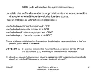 INISCOM-Ing.aff.Prod. -
Consultant - H-AZOUAOU
41
Utilité de la valorisation des approvisionnements
La saisie des coûts des matières approvisionnées va nous permettre
d’adopter une méthode de valorisation des stocks.
Plusieurs méthodes de valorisation sont préconisées :
-méthode du premier entré premier sorti -FIFO
-méthode du dernier entré premier sorti- LIFO
-méthode du coût unitaire moyen pondéré -CUMP
-méthode du plus cher entré premier sorti -MEFO
Chaque article comptabilisé par le même système de valorisation, sera caractérisé a la fin d’une
période , par sa valeur d’utilisation.
V U =Q x CU ou Q- quantités consommées (kg,unités)durant une période donnée (Année)
CU- coût unitaire (DA) déterminé par une méthode de valorisation.
En utilisant ces valeurs d’utilisation nous pouvons classer les matières approvisionnées selon la
classification de PARETO connue sous le nom de classification ABC.
01/04/25
 
