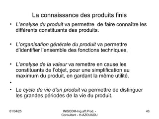 INISCOM-Ing.aff.Prod. -
Consultant - H-AZOUAOU
43
La connaissance des produits finis
• L’analyse du produit va permettre de faire connaître les
différents constituants des produits.
• L’organisation générale du produit va permettre
d’identifier l’ensemble des fonctions techniques,
• L’analyse de la valeur va remettre en cause les
constituants de l’objet, pour une simplification au
maximum du produit, en gardant la même utilité.
•
• Le cycle de vie d’un produit va permettre de distinguer
les grandes périodes de la vie du produit.
01/04/25
 