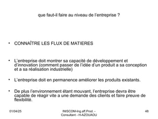 INISCOM-Ing.aff.Prod. -
Consultant - H-AZOUAOU
48
que faut-il faire au niveau de l’entreprise ?
• CONNAÎTRE LES FLUX DE MATIERES
• L’entreprise doit montrer sa capacité de développement et
d’innovation (comment passer de l’idée d’un produit a sa conception
et a sa réalisation industrielle)
• L’entreprise doit en permanence améliorer les produits existants.
• De plus l’environnement étant mouvant, l’entreprise devra être
capable de réagir vite a une demande des clients et faire preuve de
flexibilité.
01/04/25
 