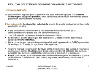 INISCOM-Ing.aff.Prod. -
Consultant - H-AZOUAOU
5
EVOLUTION DES SYSTEMES DE PRODUCTION - RAPPELS HISTORIQUES
L’ère préindustrielle :
La production est apparue pour la première fois dans le travail agricole. Ce système
économique est appelé primaire. Il est caractérisé par le travail ininterrompu et une
production exclusivement manuelle.
L’ère industrielle :La révolution industrielle amena de grands bouleversements avec la
production en série .
• Cette production à la chaîne est le résultat de la division du travail, de la
standardisation des pièces et d’une demande massive.
• Les ordres écrits remplacent les commandements oraux.
• Le travail est planifié et géré par des spécialistes. C’est le système économique
appelé secteur secondaire.
• Deux courants vont marquer l’organisation du travail, appelée alors, OST(Organisation
Scientifique du Travail) ; le taylorisme et le fayolisme.
• Taylor a marqué l’organisation du travail par le morcellement des tâches. Il résume sa
doctrine en 4 points: développement d’une science du travail, sélection des ouvriers,
éducation des ouvriers, collaboration intime entre la direction et le personnel.
• Fayol, pour sa part, va s’intéresser aux fonctions de l’entreprise, il va définir la doctrine
administrative « administrer; c’est prévoir, organiser, commander, coordonner et
contrôler ».
01/04/25
 