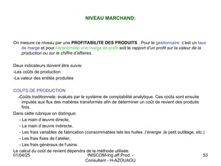 INISCOM-Ing.aff.Prod. -
Consultant - H-AZOUAOU
53
NIVEAU MARCHAND:
On mesure ce niveau par une PROFITABILITE DES PRODUITS . Pour le gestionnaire c’est un taux
de marge et pour l’économiste une marge de profit soit le rapport d’un profit sur la valeur de la
production ou sur le chiffre d’affaires.
Deux indicateurs doivent être suivis:
-Les coûts de production
-La valeur des entités produites
COUTS DE PRODUCTION
-Coûts traditionnels: évalués par le système de comptabilité analytique. Ces coûts sont ensuite
imputés aux flux des matières transformés afin de déterminer un coût de revient des produits
finis.
Dans cette rubrique on distingue:
- La main d’œuvre directe,
- La main d’œuvre indirecte,
- Les frais variables de fabrication (consommables tels les huiles ,l’énergie ,le petit outillage, etc.)
- Les frais fixes de l’atelier,
- Les frais généraux de l’usine.
Le calcul du coût de revient dépendra de la méthode utilisée.
01/04/25
 