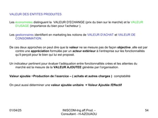 INISCOM-Ing.aff.Prod. -
Consultant - H-AZOUAOU
54
VALEUR DES ENTITES PRODUITES
Les économistes distinguent la VALEUR D’ECHANGE (prix du bien sur le marché) et la VALEUR
D’USAGE (importance du bien pour l’acheteur ).
Les gestionnaires identifient en marketing les notions de VALEUR D’ACHAT et VALEUR DE
CONSOMMATION.
De ces deux approches on peut dire que la valeur ne se mesure pas de façon objective ,elle est par
contre une appréciation formulée par un acteur extérieur à l’entreprise sur les fonctionnalités
qu’il perçoit pour le bien qui lui est proposé.
Un indicateur pertinent pour évaluer l’adéquation entre fonctionnalités crées et les attentes du
marché est la mesure de la VALEUR AJOUTEE générée par l’organisation.
Valeur ajoutée =Production de l’exercice – ( achats et autres charges ) comptabilité
On peut aussi déterminer une valeur ajoutée unitaire = Valeur Ajoutée /Effectif
01/04/25
 