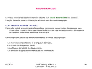 INISCOM-Ing.aff.Prod. -
Consultant - H-AZOUAOU
56
Le niveau financier est traditionnellement rattaché à un critère de rentabilité des capitaux .
Il s’agira de mettre en rapport les capitaux investis avec les résultats dégagés.
COUTS DE NON MAITRISE DES FLUX:
L’approche juste à temps considère le gaspillage comme une consommation de ressource sans
contre-valeur correspondante ,perçue par le client ou bien une surconsommation de ressource
par rapport à une solution alternative plus efficace.
On distingue cinq causes de dysfonctionnement à la source de gaspillages:
-Les mauvaises implantations et la longueurs de trajets,
-Les durées de changement d’outil,
-L’insuffisance de fiabilité des équipements,
-Les difficultés d’approvisionnement dues aux fournisseurs.
NIVEAU FINANCIER:
01/04/25
 