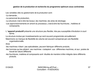 INISCOM-Ing.aff.Prod. -
Consultant - H-AZOUAOU
57
gestion de la production et recherche du programme optimum sous contraintes
Les variables clés du gestionnaire de la production sont:
-La demande ,
-Le personnel de production,
-La structure c’est à dire les locaux ,les machines ,les aires de stockage;
-Les approvisionnements en amont du processus ,c’est-à-dire les fournitures , matières et
composants.
L ’appareil productif présente une structure peu flexible, très peu susceptible d’évolution à court
terme.
La structure évolue par investissements qui sont souvent programmés annuellement.
Néanmoins ce manque de flexibilité de volume est souvent compensé par une flexibilité
organisationnelle.
Ainsi
-les machines n’étant pas spécialisées, peuvent fabriquer différents produits,
-les hommes qui les pilotent ces machines s’adaptent aux différentes machines, et aux postes de
travail de nature différente
-les fournitures ,matières et composants sont étudiés de manière à être intégrés dans différents
produits.
01/04/25
 