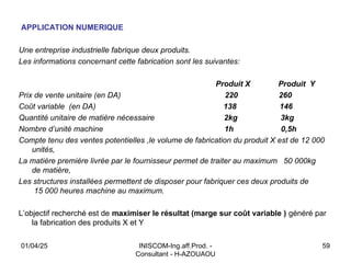INISCOM-Ing.aff.Prod. -
Consultant - H-AZOUAOU
59
APPLICATION NUMERIQUE
Une entreprise industrielle fabrique deux produits.
Les informations concernant cette fabrication sont les suivantes:
Produit X Produit Y
Prix de vente unitaire (en DA) 220 260
Coût variable (en DA) 138 146
Quantité unitaire de matière nécessaire 2kg 3kg
Nombre d’unité machine 1h 0,5h
Compte tenu des ventes potentielles ,le volume de fabrication du produit X est de 12 000
unités,
La matière première livrée par le fournisseur permet de traiter au maximum 50 000kg
de matière,
Les structures installées permettent de disposer pour fabriquer ces deux produits de
15 000 heures machine au maximum.
L’objectif recherché est de maximiser le résultat (marge sur coût variable ) généré par
la fabrication des produits X et Y
01/04/25
 