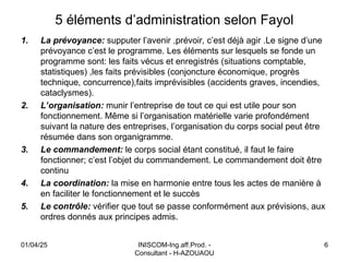 5 éléments d’administration selon Fayol
1. La prévoyance: supputer l’avenir ,prévoir, c’est déjà agir .Le signe d’une
prévoyance c’est le programme. Les éléments sur lesquels se fonde un
programme sont: les faits vécus et enregistrés (situations comptable,
statistiques) ,les faits prévisibles (conjoncture économique, progrès
technique, concurrence),faits imprévisibles (accidents graves, incendies,
cataclysmes).
2. L’organisation: munir l’entreprise de tout ce qui est utile pour son
fonctionnement. Même si l’organisation matérielle varie profondément
suivant la nature des entreprises, l’organisation du corps social peut être
résumée dans son organigramme.
3. Le commandement: le corps social étant constitué, il faut le faire
fonctionner; c’est l’objet du commandement. Le commandement doit être
continu
4. La coordination: la mise en harmonie entre tous les actes de manière à
en faciliter le fonctionnement et le succès
5. Le contrôle: vérifier que tout se passe conformément aux prévisions, aux
ordres donnés aux principes admis.
01/04/25 INISCOM-Ing.aff.Prod. -
Consultant - H-AZOUAOU
6
 