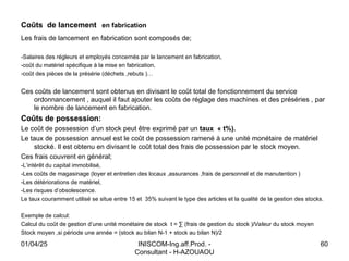 INISCOM-Ing.aff.Prod. -
Consultant - H-AZOUAOU
60
Coûts de lancement en fabrication
Les frais de lancement en fabrication sont composés de;
-Salaires des régleurs et employés concernés par le lancement en fabrication,
-coût du matériel spécifique à la mise en fabrication,
-coût des pièces de la présérie (déchets ,rebuts )…
Ces coûts de lancement sont obtenus en divisant le coût total de fonctionnement du service
ordonnancement , auquel il faut ajouter les coûts de réglage des machines et des préséries , par
le nombre de lancement en fabrication.
Coûts de possession:
Le coût de possession d’un stock peut être exprimé par un taux « t%).
Le taux de possession annuel est le coût de possession ramené à une unité monétaire de matériel
stocké. Il est obtenu en divisant le coût total des frais de possession par le stock moyen.
Ces frais couvrent en général;
-L’intérêt du capital immobilisé,
-Les coûts de magasinage (loyer et entretien des locaux ,assurances ,frais de personnel et de manutention )
-Les détériorations de matériel,
-Les risques d’obsolescence.
Le taux couramment utilisé se situe entre 15 et 35% suivant le type des articles et la qualité de la gestion des stocks.
Exemple de calcul:
Calcul du coût de gestion d’une unité monétaire de stock t = ∑ (frais de gestion du stock )/Valeur du stock moyen
Stock moyen ,si période une année = (stock au bilan N-1 + stock au bilan N)/2
01/04/25
 