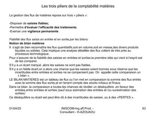 INISCOM-Ing.aff.Prod. -
Consultant - H-AZOUAOU
63
Les trois piliers de la comptabilité matières
La gestion des flux de matières repose sur trois « piliers »:
-Disposer de saisies fiables;
-Permettre d’évaluer l’efficacité des traitements.
-Exercer une vigilance permanente.
Fiabilité des flux saisis en entrée et en sortie,par les bilans:
Notion de bilan matières
Il s’agit de bien reconnaître les flux quantitatifs,soit en volume,soit en masse,des divers produits
liquides ou solides. Cela implique une analyse détaillée des flux collant de très près au
processus technologique.
Pour s’assurer de la fiabilité des saisies en entrées et sorties,la première idée qui vient à l’esprit est
de les comparer.
S’il y a un écart marqué ,alors les saisies ne sont pas fiables.
S’il y a un faible écart,on a alors une chance que les saisies soient bonnes sous réserve que les
incertitudes entre entrées et sorties ne se compensent pas. On appelle cette comparaison un
« bilan ».
LE BILAN MATIERES est un tableau de flux ou l’on met en comparaison la somme des flux entrés
avec la somme des flux sortis,et en tenant compte des stocks initiaux et finaux.
Dans ce bilan ,la comparaison a toutes les chances de révéler un déséquilibre ,en faveur des
entrées,entre entrées et sorties (sauf sous estimation des entrées et /ou surestimation des
sorties)
Ce déséquilibre ou écart est peut être dû à des incertitudes de saisies ,ou à des «PERTES ».
01/04/25
 
