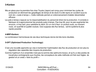INISCOM-Ing.aff.Prod. -
Consultant - H-AZOUAOU
64
3-Kanban
Mis en place pour la première fois chez Toyota (Japon) est conçu pour minimiser les cycles de
production en éliminant les gaspillages de temps et de stock.Il a été repris en occident sous le
nom de « Juste à temps ». Cette méthode permet un ordonnancement d’atelier décentralisé
efficace .
Le juste à temps s’appuie sur la responsabilisation du personnel direct de la production. Il consiste à
fabriquer et à approvisionner les produits juste à temps. Pas trop tôt, pour ne pas augmenter les
encours, ni trop tard ,pour satisfaire le client. En un mot il faut: un produit voulu, au moment
voulu, en quantité et qualité voulues. Ceci suppose des flux tendus, soit le système le plus
rapide possible
4-MRP-Kanbon:
La combinaison harmonieuse de ces deux techniques donne de très bons résultats.
5-OPT (Optimized Production Technology):
C’est une nouvelle approche qui vise à rechercher l’optimisation des flux de production et non plus la
régulation des capacités des moyens de production.
Comme l’optimum d’un ensemble n’est pas la somme des optimums locaux, et qu’il y a des postes de
travail plus contraignants que d’autres, les concepteurs de cette méthode ont fixé neuf régles de
gestion et un credo « faire du profit »
01/04/25
 