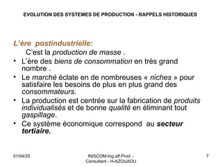EVOLUTION DES SYSTEMES DE PRODUCTION - RAPPELS HISTORIQUES
L’ère postindustrielle:
C’est la production de masse .
• L’ère des biens de consommation en très grand
nombre .
• Le marché éclate en de nombreuses « niches » pour
satisfaire les besoins de plus en plus grand des
consommateurs.
• La production est centrée sur la fabrication de produits
individualisés et de bonne qualité en éliminant tout
gaspillage.
• Ce système économique correspond au secteur
tertiaire.
01/04/25 INISCOM-Ing.aff.Prod. -
Consultant - H-AZOUAOU
7
 