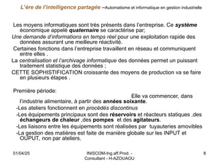 INISCOM-Ing.aff.Prod. -
Consultant - H-AZOUAOU
8
L’ère de l’intelligence partagée –Automatisme et informatique en gestion industrielle
Les moyens informatiques sont très présents dans l’entreprise. Ce système
économique appelé quaternaire se caractérise par;
Une demande d’informations en temps réel pour une exploitation rapide des
données assurant une meilleure réactivité.
Certaines fonctions dans l’entreprise travaillent en réseau et communiquent
entre elles .
La centralisation et l’archivage informatique des données permet un puissant
traitement statistique des données ;
CETTE SOPHISTIFICATION croissante des moyens de production va se faire
en plusieurs étapes .
Première période:
Elle va commencer, dans
l’industrie alimentaire, à partir des années soixante.
-Les ateliers fonctionnent en procédés discontinus
-Les équipements principaux sont des réservoirs et réacteurs statiques ,des
échangeurs de chaleur ,des pompes et des agitateurs.
-Les liaisons entre les équipements sont réalisées par tuyauteries amovibles
-La gestion des matières est faite de manière globale sur les INPUT et
OUPUT, non par ateliers.
01/04/25
 