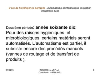L’ère de l’intelligence partagée –Automatisme et informatique en gestion
industrielle-suite
Deuxième période: année soixante dix:
Pour des raisons hygiéniques et
microbiologiques, certains matériels seront
automatisés. L’automatisme est partiel, il
subsiste encore des procédés manuels
(vannes de routage et de transfert de
produits ).
01/04/25 INISCOM-Ing.aff.Prod. -
Consultant - H-AZOUAOU
9
 