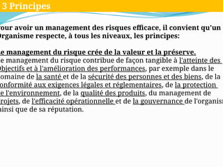 Pour avoir un management des risques efficace, il convient qu'un
Organisme respecte, à tous les niveaux, les principes:
Le management du risque crée de la valeur et la préserve.
Le management du risque contribue de façon tangible à l'atteinte des
Objectifs et à l'amélioration des performances, par exemple dans le
domaine de la santé et de la sécurité des personnes et des biens, de la
onformité aux exigences légales et réglementaires, de la protection
de l'environnement, de la qualité des produits, du management de
projets, de l'efficacité opérationnelle et de la gouvernance de l'organism
ainsi que de sa réputation.
3 Principes
 