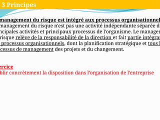 management du risque est intégré aux processus organisationnel
management du risque n'est pas une activité indépendante séparée de
ncipales activités et principaux processus de l'organisme. Le managem
risque relève de la responsabilité de la direction et fait partie intégran
processus organisationnels, dont la planification stratégique et tous l
ocessus de management des projets et du changement.
ercice
blir concrètement la disposition dans l’organisation de l’entreprise
3 Principes
 