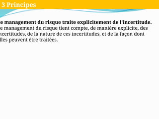 Le management du risque traite explicitement de l'incertitude.
Le management du risque tient compte, de manière explicite, des
ncertitudes, de la nature de ces incertitudes, et de la façon dont
lles peuvent être traitées.
3 Principes
 