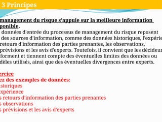 management du risque s'appuie sur la meilleure information
ponible.
s données d'entrée du processus de management du risque reposent
des sources d'information, comme des données historiques, l'expérie
retours d'information des parties prenantes, les observations,
prévisions et les avis d'experts. Toutefois, il convient que les décideur
nforment et tiennent compte des éventuelles limites des données ou
dèles utilisés, ainsi que des éventuelles divergences entre experts.
ercice
ez des exemples de données:
istoriques
expérience
s retours d'information des parties prenantes
s observations
s prévisions et les avis d'experts
3 Principes
 