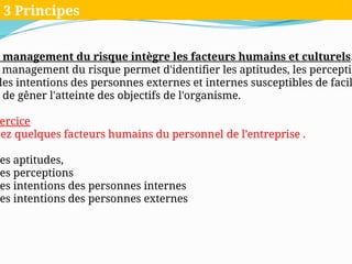 management du risque intègre les facteurs humains et culturels.
management du risque permet d'identifier les aptitudes, les perceptio
les intentions des personnes externes et internes susceptibles de facil
de gêner l'atteinte des objectifs de l'organisme.
ercice
tez quelques facteurs humains du personnel de l’entreprise .
es aptitudes,
es perceptions
es intentions des personnes internes
es intentions des personnes externes
3 Principes
 