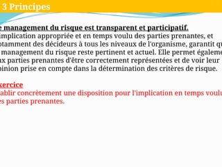 e management du risque est transparent et participatif.
implication appropriée et en temps voulu des parties prenantes, et
otamment des décideurs à tous les niveaux de l'organisme, garantit qu
management du risque reste pertinent et actuel. Elle permet égaleme
ux parties prenantes d'être correctement représentées et de voir leur
pinion prise en compte dans la détermination des critères de risque.
xercice
tablir concrètement une disposition pour l'implication en temps voulu
es parties prenantes.
3 Principes
 