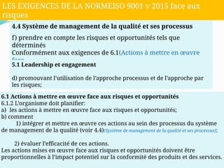 4.4 Système de management de la qualité et ses processus
f) prendre en compte les risques et opportunités tels que
déterminés
Conformément aux exigences de 6.1(Actions à mettre en œuvre
face
aux risques et opportunités);
5.1 Leadership et engagement
d) promouvant l’utilisation de l’approche processus et de l’approche par
les risques;
6.1 Actions à mettre en œuvre face aux risques et opportunités
6.1.2 L’organisme doit planifier:
a) les actions à mettre en œuvre face aux risques et opportunités;
b) comment
1) intégrer et mettre en œuvre ces actions au sein des processus du système
de management de la qualité (voir 4.4)(Système de management de la qualité et ses processus);
2) évaluer l’efficacité de ces actions.
Les actions mises en œuvre face aux risques et opportunités doivent être
proportionnelles à l’impact potentiel sur la conformité des produits et des services.
LES EXIGENCES DE LA NORMEISO 9001 v 2015 face aux
risques
 