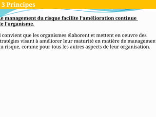 Le management du risque facilite l'amélioration continue
de l'organisme.
l convient que les organismes élaborent et mettent en oeuvre des
tratégies visant à améliorer leur maturité en matière de management
du risque, comme pour tous les autres aspects de leur organisation.
3 Principes
 