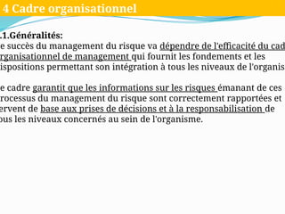 .1.Généralités:
Le succès du management du risque va dépendre de l'efficacité du cad
rganisationnel de management qui fournit les fondements et les
dispositions permettant son intégration à tous les niveaux de l'organism
Ce cadre garantit que les informations sur les risques émanant de ces
processus du management du risque sont correctement rapportées et
ervent de base aux prises de décisions et à la responsabilisation de
ous les niveaux concernés au sein de l'organisme.
4 Cadre organisationnel
 
