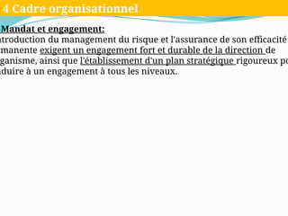 Mandat et engagement:
ntroduction du management du risque et l'assurance de son efficacité
rmanente exigent un engagement fort et durable de la direction de
ganisme, ainsi que l'établissement d'un plan stratégique rigoureux po
nduire à un engagement à tous les niveaux.
4 Cadre organisationnel
 