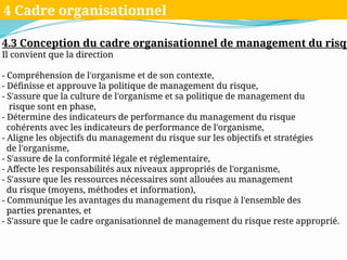 4.3 Conception du cadre organisationnel de management du risqu
Il convient que la direction
- Compréhension de l'organisme et de son contexte,
- Définisse et approuve la politique de management du risque,
- S'assure que la culture de l'organisme et sa politique de management du
risque sont en phase,
- Détermine des indicateurs de performance du management du risque
cohérents avec les indicateurs de performance de l'organisme,
- Aligne les objectifs du management du risque sur les objectifs et stratégies
de l'organisme,
- S'assure de la conformité légale et réglementaire,
- Affecte les responsabilités aux niveaux appropriés de l'organisme,
- S'assure que les ressources nécessaires sont allouées au management
du risque (moyens, méthodes et information),
- Communique les avantages du management du risque à l'ensemble des
parties prenantes, et
- S'assure que le cadre organisationnel de management du risque reste approprié.
4 Cadre organisationnel
 