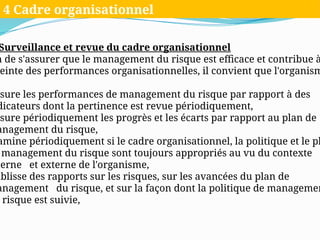 Surveillance et revue du cadre organisationnel
n de s'assurer que le management du risque est efficace et contribue à
einte des performances organisationnelles, il convient que l'organism
esure les performances de management du risque par rapport à des
dicateurs dont la pertinence est revue périodiquement,
esure périodiquement les progrès et les écarts par rapport au plan de
anagement du risque,
amine périodiquement si le cadre organisationnel, la politique et le pl
management du risque sont toujours appropriés au vu du contexte
terne et externe de l'organisme,
ablisse des rapports sur les risques, sur les avancées du plan de
anagement du risque, et sur la façon dont la politique de managemen
risque est suivie,
4 Cadre organisationnel
 